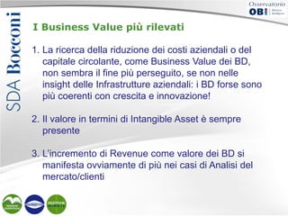 I Business Value più rilevati
1. La ricerca della riduzione dei costi aziendali o del
capitale circolante, come Business Value dei BD,
non sembra il fine più perseguito, se non nelle
insight delle Infrastrutture aziendali: i BD forse sono
più coerenti con crescita e innovazione!
2. Il valore in termini di Intangible Asset è sempre
presente
3. L’incremento di Revenue come valore dei BD si
manifesta ovviamente di più nei casi di Analisi del
mercato/clienti

 