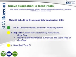 Nuove suggestioni o trend reali?
(Fonti: Gartner, Forrester, Datawarehousing Institute -TDWI.com, Information-Management.com, Osservatorio
BI-SDA Bocconi - sdabocconi.it/obi)

Maturità della BI ed Evoluzione delle applicazioni di BI:

1. Più BI Decision-oriented e meno BI Reporting-Based
2. Big Data: “Umbrella term” di Data Velocity-Variety-Volume !
• Open Data
• Web BI: dalle Web Metrics & Analytics alla Social Web BI
• Geo-Data
3. Near Real Time BI

 