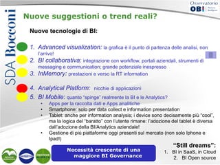 Nuove suggestioni o trend reali?
Nuove tecnologie di BI:
1. Advanced visualization: la grafica è il punto di partenza delle analisi, non
l’arrivo!

2. BI collaborativa: integrazione con workflow, portali aziendali, strumenti di
3.

messaging e communication; grande potenziale inespresso
InMemory: prestazioni e verso la RT information

4. Analytical Platform: nicchie di applicazioni
5. BI Mobile: quanto “spinge” realmente la BI e le Analytics?
•
•
•

•

Apps per la raccolta dati e Apps analitiche
Smartphone: solo per data collect e information presentation
Tablet: anche per information analysis; i device sono decisamente più “cool”,
ma la logica del “baratto” con l’utente rimane: l’adozione del tablet è diversa
dall’adozione della BI/Analytics aziendale!
Gestione di più piattaforme oggi presenti sul mercato (non solo Iphone e
Ipad!)
Necessità crescente di una
maggiore BI Governance

“Still dreams”:
1. BI in SaaS, in Cloud
2. BI Open source

 