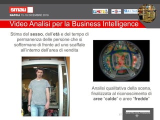 Video Analisi per la Business Intelligence
Analisi qualitativa della scena,
finalizzata al riconoscimento di
aree “calde” e aree “fredde”
Stima del sesso, dell’età e del tempo di
permanenza delle persone che si
soffermano di fronte ad uno scaffale
all’interno dell’area di vendita
17
 