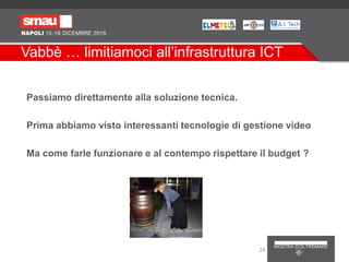 Vabbè … limitiamoci all’infrastruttura ICT
Passiamo direttamente alla soluzione tecnica.
Prima abbiamo visto interessanti tecnologie di gestione video
Ma come farle funzionare e al contempo rispettare il budget ?
24
 