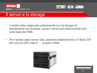 Il server e lo storage
• L’analisi video edge-side praticamente non ha bisogno di
banda/server per lavorare, quindi il server può essere tarato solo
sulla base del VMS.
• Per l’analisi video server side, possiamo elaborare fino a 5 flussi CIF
per core su CPU Intel I7 … a parte il VMS
27
 