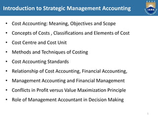 1
Introduction to Strategic Management Accounting
• Cost Accounting: Meaning, Objectives and Scope
• Concepts of Costs , Classifications and Elements of Cost
• Cost Centre and Cost Unit
• Methods and Techniques of Costing
• Cost Accounting Standards
• Relationship of Cost Accounting, Financial Accounting,
• Management Accounting and Financial Management
• Conflicts in Profit versus Value Maximization Principle
• Role of Management Accountant in Decision Making
 