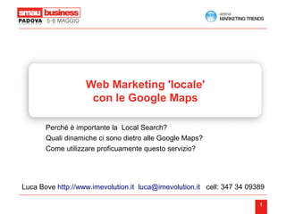 Web Marketing 'locale'
                    con le Google Maps

       Perché è importante la Local Search?
       Quali dinamiche ci sono dietro alle Google Maps?
       Come utilizzare proficuamente questo servizio?




Luca Bove http://www.imevolution.it luca@imevolution.it cell: 347 34 09389

                                                                        1
 