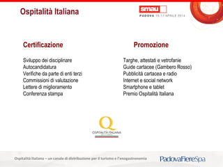 Titolo della presentazioneOspitalità Italiana – un canale di distribuzione per il turismo e l’enogastronomia
Ospitalità Italiana
Certificazione Promozione
Sviluppo dei disciplinare
Autocandidatura
Verifiche da parte di enti terzi
Commissioni di valutazione
Lettere di miglioramento
Conferenza stampa
Targhe, attestati e vetrofanie
Guide cartacee (Gambero Rosso)
Pubblicità cartacea e radio
Internet e social network
Smartphone e tablet
Premio Ospitalità Italiana
 