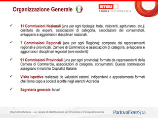 Titolo della presentazioneOspitalità Italiana – un canale di distribuzione per il turismo e l’enogastronomia
Organizzazione Generale
 11 Commissioni Nazionali (una per ogni tipologia: hotel, ristoranti, agriturismo, etc.):
costituite da esperti, associazioni di categoria, associazioni dei consumatori,
sviluppano e aggiornano i disciplinari nazionali.
 7 Commissioni Regionali (una per ogni Regione): composte dai rappresentanti
regionali e provinciali, Camere di Commercio e associazioni di categoria, sviluppano e
aggiornano i disciplinari regionali (ove esistenti)
 91 Commissioni Provinciali (una per ogni provincia): formate da rappresentanti della
Camera di Commercio, associazioni di categoria, consumatori. Queste commissioni
assegnano il marchio Ospitalità Italiana
 Visite ispettive realizzate da valutatori esterni, indipendenti e appositamente formati
che fanno capo a società iscritte negli elenchi Accredia
 Segreteria generale: Isnart
 