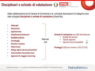 Titolo della presentazioneOspitalità Italiana – un canale di distribuzione per il turismo e l’enogastronomia
Dalla collaborazione tra le Camere di Commercio e le principali Associazioni di categoria sono
stati sviluppati disciplinari e schede di valutazione (check-list).
 Alberghi
 Ristoranti
 Agriturismo
 Stabilimenti balneari
 Bed&Breakfast
 Campeggi
 Charter nautico
 Ittiturismo
 Rifugi alpini ed escursionistici
 Intermediari Seconde Case
 Agenzie di viaggio incoming
Schede di valutazione con 250 domande per:
• Qualità del servizio
• Tipicità regionali
• Approccio eco-compatibile
Punteggi 0-200 con minimo a 150 (7,5/10)
Misurati
con
 