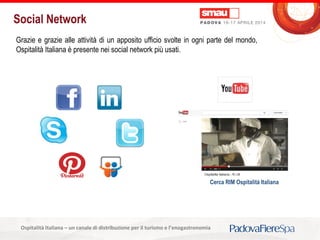 Titolo della presentazioneOspitalità Italiana – un canale di distribuzione per il turismo e l’enogastronomia
Social Network
Grazie e grazie alle attività di un apposito ufficio svolte in ogni parte del mondo,
Ospitalità Italiana è presente nei social network più usati.
Cerca RIM Ospitalità Italiana
 