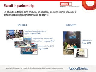 Titolo della presentazioneOspitalità Italiana – un canale di distribuzione per il turismo e l’enogastronomia
Eventi in partnership
SPORTIVI
Le aziende certificate sono promosse in occasione di eventi sportivi, espositivi e
attraverso specifiche azioni organizzate da ISNART
America’s Cup 2013
Napoli 2013
Campionati del mondo vela
d’altura 2013 – Ancona 2013
Campionati mondiali atletica
leggera – Mosca 2013
ESPOSITIVI
EXPO Corea
Yeosu 2012
 