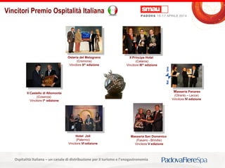 Titolo della presentazioneOspitalità Italiana – un canale di distribuzione per il turismo e l’enogastronomia
Vincitori Premio Ospitalità Italiana
Il Castello di Altomonte
(Cosenza)
Vincitore I^ edizione
Osteria del Melograno
(Cremona)
Vincitore II^ edizione
Il Principe Hotel
(Catania)
Vincitore III^ edizione
Masseria Panareo
(Otranto – Lecce)
Vincitore IV edizione
Masseria San Domenico
(Fasano - Brindisi)
Vincitore V edizione
Hotel Joli
(Palermo)
Vincitore VI edizione
 