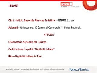 Titolo della presentazioneOspitalità Italiana – un canale di distribuzione per il turismo e l’enogastronomia
Chi è - Istituto Nazionale Ricerche Turistiche - ISNART S.c.p.A
Azionisti – Unioncamere, 80 Camere di Commercio, 11 Unioni Regionali.
ATTIVITA’
Osservatorio Nazionale del Turismo
Certificazione di qualità “Ospitalità Italiana“
Rim e Ospitalità Italiana in Tour
ISNART
 