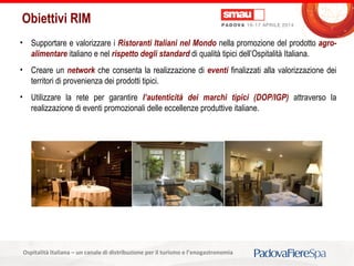 Titolo della presentazioneOspitalità Italiana – un canale di distribuzione per il turismo e l’enogastronomia
Obiettivi RIM
• Supportare e valorizzare i Ristoranti Italiani nel Mondo nella promozione del prodotto agro-
alimentare italiano e nel rispetto degli standard di qualità tipici dell’Ospitalità Italiana.
• Creare un network che consenta la realizzazione di eventi finalizzati alla valorizzazione dei
territori di provenienza dei prodotti tipici.
• Utilizzare la rete per garantire l’autenticità dei marchi tipici (DOP/IGP) attraverso la
realizzazione di eventi promozionali delle eccellenze produttive italiane.
 