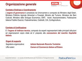 Titolo della presentazioneOspitalità Italiana – un canale di distribuzione per il turismo e l’enogastronomia
Comitato d’Indirizzo e Coordinamento
L’organo di governance è presieduto da Unioncamere e composto da Ministero degli Esteri,
Ministero Politiche Agricole Alimentari e Forestali, Ministro del Turismo, Ministero dei Beni
Culturali, Ministero dello Sviluppo Economico, ENIT, Isnart, Assocamerestero, Federazione
Italiana Pubblici Esercizi, Federalimentare, Coldiretti, CIA, Confagricoltura.
Comitato di Certificazione
E’ l’organo di indirizzo tecnico, composto da esperti rappresentanti delle principali istituzioni
ed organizzazioni sopra citate ed è’ preposto alla concessione del marchio Ospitalità
Italiana.
Organizzazione generale
Organi di supporto
Segreteria organizzativa: Istituto Nazionale Ricerche Turistiche
Uffici esteri: Camere di Commercio Italiane all’Estero
 