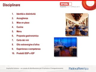 Titolo della presentazioneOspitalità Italiana – un canale di distribuzione per il turismo e l’enogastronomia
Disciplinare
1. Identità e distintività
2. Accoglienza
3. Mise en place
4. Cucina
5. Menu
6. Proposta gastronomica
7. Carta dei vini
8. Olio extravergine d’oliva
9. Esperienza e competenza
10. Prodotti DOP e IGP
 