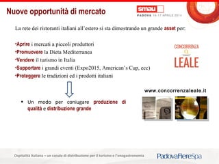 Titolo della presentazioneOspitalità Italiana – un canale di distribuzione per il turismo e l’enogastronomia
Nuove opportunità di mercato
La rete dei ristoranti italiani all’estero si sta dimostrando un grande asset per:
•Aprire i mercati a piccoli produttori
•Promuovere la Dieta Mediterranea
•Vendere il turismo in Italia
•Supportare i grandi eventi (Expo2015, American’s Cup, ecc)
•Proteggere le tradizioni ed i prodotti italiani
www.concorrenzaleale.it
• Un modo per coniugare produzione di
qualità e distribuzione grande
 