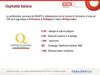 Titolo della presentazioneOspitalità Italiana – un canale di distribuzione per il turismo e l’enogastronomia
Ospitalità Italiana
La certificazione, promosso da ISNART in collaborazione con le Camere di Commercio, è nata nel
1997 ed è oggi estesa a 91 Province di 18 Regioni in Italia e 59 Paesi esteri
2.320 Alberghi di tutte le categorie
2.487 Ristoranti suddivisi in 5 tipologie
1.066 Agriturismi
582 Campeggi, Stabilimenti balneari, B&B
1.500 Ristoranti Italiani nel Mondo
 