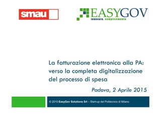 © 2015 EasyGov Solutions Srl – Start-up del Politecnico di Milano
La fatturazione elettronica alla PA:
verso la completa digitalizzazione
del processo di spesa
Padova, 2 Aprile 2015
 