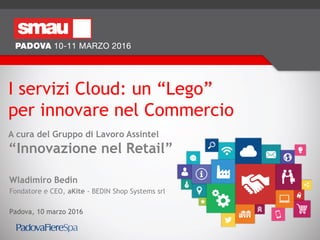 I servizi Cloud: un “Lego”
per innovare nel Commercio
A cura del Gruppo di Lavoro Assintel
“Innovazione nel Retail”
Wladimiro Bedin
Fondatore e CEO, aKite - BEDIN Shop Systems srl
Padova, 10 marzo 2016
 