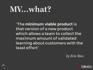 MV…what?
“The minimum viable product is
that version of a new product
which allows a team to collect the
maximum amount of validated
learning about customers with the
least effort”
by Eric Ries
 