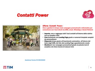 15
Offerta Contatti Power :
Crea e gestisci in tempo reale campagne promozionali e informative per
comunicare con i tuoi clienti via SMS, email, WhatsApp e Social Network
• Importa, crea e raggruppa tutti i tuoi contatti all’interno della rubrica
con un semplice click
• Crea facilmente una Landing Page grazie a numerosi template semplici
da personalizzare
• Risparmia tempo grazie all’inserimento automatico, all’interno del
testo degli SMS, del link alla Landing Page appositamente creata
• Monitora le tue campagne promozionali grazie al potente tool di
analytics che tiene traccia di ciascun invio
Assistenza Tecnica NV 800405800
Contatti Power
 
