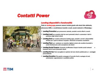 17
Landing disponibili e funzionalità
Tutte le landing page possono essere inviate grazie allo short link abbinato,
attraverso SMS, o condivisione tramite e-mail, social network e WhatsApp.:
 Landing Promotion: per promuovere azienda, prodotti, servizi offerti o eventi.
 Landing Lead: per acquisire dati da nuovi potenziali clienti o aumentare i dati in
possesso degli attuali clienti.
 Landing Deal: per vendere attraverso landing page, prodotti o servizi a disponibilità
limitata per i quali si stimola l’acquisto attraverso la funzione countdown.
 Landing Flyer: per realizzare un volantino digitale mirato alla vendita di prodotti e
servizi direttamente sullo smartphone dei clienti
 Landing Social Coupon: Consente di diffondere Coupon tramite social network e
acquisire dati di nuovi potenziali clienti.
 Landing Survey: Puoi raccogliere le opinioni dei tuoi clienti pubblicando un sondaggio
personalizzato.
 Landing Donation: Per gestire campagne di raccolta fondi a sostegno di enti,
associazioni, organizzazioni e candidati politici.
Contatti Power
 