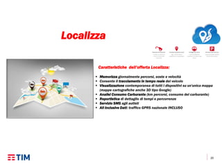20
Caratteristiche dell’offerta Localizza:
 Memorizza giornalmente percorsi, soste e velocità
 Consente il tracciamento in tempo reale del veicolo
 Visualizzazione contemporanea di tutti i dispositivi su un'unica mappa
(mappe cartografiche anche 3D tipo Google)
 Analisi Consumo Carburante (km percorsi, consumo del carburante)
 Reportistica di dettaglio di tempi e percorrenze
 Servizio SMS agli autisti
 All Inclusive Dati: traffico GPRS nazionale INCLUSO
Localizza
 
