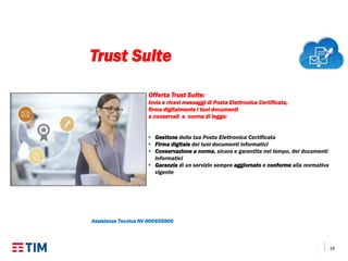 24
Offerta Trust Suite:
invia e ricevi messaggi di Posta Elettronica Certificata,
firma digitalmente i tuoi documenti
e conservali a norma di legge:
• Gestione della tua Posta Elettronica Certificata
• Firma digitale dei tuoi documenti informatici
• Conservazione a norma, sicura e garantita nel tempo, dei documenti
informatici
• Garanzia di un servizio sempre aggiornato e conforme alla normativa
vigente
Assistenza Tecnica NV 800405800
Trust Suite
 