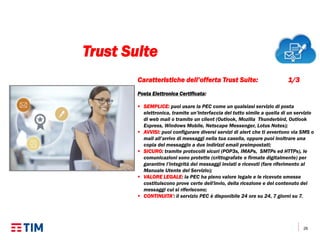 26
Caratteristiche dell’offerta Trust Suite: 1/3
Posta Elettronica Certificata:
 SEMPLICE: puoi usare la PEC come un qualsiasi servizio di posta
elettronica, tramite un’interfaccia del tutto simile a quella di un servizio
di web mail o tramite un client (Outlook, Mozilla Thunderbird, Outlook
Express, Windows Mobile, Netscape Messenger, Lotus Notes);
 AVVISI: puoi configurare diversi servizi di alert che ti avvertono via SMS o
mail all’arrivo di messaggi nella tua casella, oppure puoi inoltrare una
copia del messaggio a due indirizzi email preimpostati;
 SICURO: tramite protocolli sicuri (POP3s, IMAPs, SMTPs ed HTTPs), le
comunicazioni sono protette (crittografate e firmate digitalmente) per
garantire l’integrità dei messaggi inviati e ricevuti (fare riferimento al
Manuale Utente del Servizio);
 VALORE LEGALE: la PEC ha pieno valore legale e le ricevute emesse
costituiscono prove certe dell'invio, della ricezione e del contenuto dei
messaggi cui si riferiscono;
 CONTINUITA’: il servizio PEC è disponibile 24 ore su 24, 7 giorni su 7.
Trust Suite
 