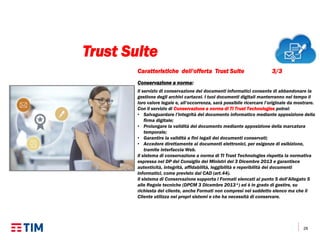 28
Caratteristiche dell’offerta Trust Suite 3/3
Conservazione a norma:
Il servizio di conservazione dei documenti informatici consente di abbandonare la
gestione degli archivi cartacei. I tuoi documenti digitali manterranno nel tempo il
loro valore legale e, all’occorrenza, sarà possibile ricercare l’originale da mostrare.
Con il servizio di Conservazione a norma di TI Trust Technologies potrai:
• Salvaguardare l’integrità del documento informatico mediante apposizione della
firma digitale;
• Prolungare la validità del documento mediante apposizione della marcatura
temporale;
• Garantire la validità a fini legali dei documenti conservati;
• Accedere direttamente ai documenti elettronici, per esigenze di esibizione,
tramite interfaccia Web.
Il sistema di conservazione a norma di TI Trust Technologies rispetta la normativa
espressa nel DP del Consiglio dei Ministri del 3 Dicembre 2013 e garantisce
autenticità, integrità, affidabilità, leggibilità e reperibilità dei documenti
informatici, come previsto dal CAD (art.44).
Il sistema di Conservazione supporta i Formati elencati al punto 5 dell’Allegato 5
alle Regole tecniche (DPCM 3 Dicembre 2013*) ed è in grado di gestire, su
richiesta del cliente, anche Formati non compresi nel suddetto elenco ma che il
Cliente utilizza nei propri sistemi e che ha necessità di conservare.
Trust Suite
 