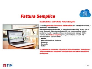 33
Caratteristiche dell’offerta Fattura Semplice
Il servizio gestisce in cloud il ciclo di fatturazione per i liberi professionisti e
la piccola e media impresa.
Grazie ad un design essenziale, gli utenti possono gestire le fatture con un
minor dispendio di tempo, condividendole con commercialista, clienti,
fornitori e tramite i report monitorare costantemente la salute del tuo
business. Con Fattura Semplice potrai personalizzare i modelli dei
documenti della tua contabilità:
 Fattura
 DDT (Documento di trasporto)
 Proforma
 Preventivi
 Ordini
La possibilità di accedere al tuo profilo di fatturazione da PC, Smartphone e
Tablet rende Fattura Semplice la soluzione ideale per gestire in mobilità il
tuo business.
Fattura Semplice
 