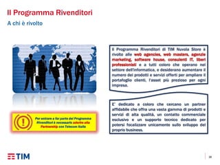 38
Il Programma Rivenditori
A chi è rivolto
Il Programma Rivenditori di TIM Nuvola Store è
rivolto alle web agencies, web masters, agenzie
marketing, software house, consulenti IT, liberi
professionisti e a tutti coloro che operano nel
settore dell'informatica, e desiderano aumentare il
numero dei prodotti e servizi offerti per ampliare il
portafoglio clienti, l'asset più prezioso per ogni
impresa.
E’ dedicato a coloro che cercano un partner
affidabile che offra una vasta gamma di prodotti e
servizi di alta qualità, un contatto commerciale
esclusivo e un supporto tecnico dedicato per
potersi focalizzare unicamente sullo sviluppo del
proprio business.
Per entrare a far parte del Programma
Rivenditori è necessario aderire alla
Partnership con Telecom Italia
 