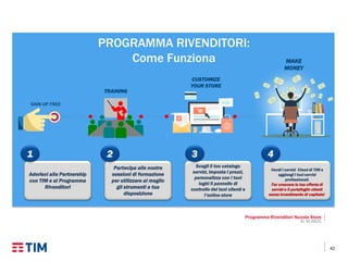 42
PROGRAMMA RIVENDITORI:
Come Funziona
Programma Rivenditori Nuvola Store
B. M.INDS
TRAINING
CUSTOMIZE
YOUR STORE
MAKE
MONEY
Aderisci alla Partnership
con TIM e al Programma
Rivenditori
Partecipa alle nostre
sessioni di formazione
per utilizzare al meglio
gli strumenti a tua
disposizione
Vendi i servizi Cloud di TIM e
aggiungi i tuoi servizi
professionali.
Far crescere la tua offerta di
servizi e il portafoglio clienti
senza investimento di capitale!
Scegli il tuo catalogo
servizi, imposta i prezzi,
personalizza con i tuoi
loghi il pannello di
controllo dei tuoi clienti e
l’online store
2 3 41
 