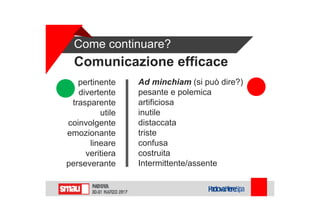 Come continuare?
Comunicazione efficace
pertinente
divertente
trasparente
utile
coinvolgente
emozionante
lineare
veritiera
perseverante
Ad minchiam (si può dire?)
pesante e polemica
artificiosa
inutile
distaccata
triste
confusa
costruita
Intermittente/assente
 