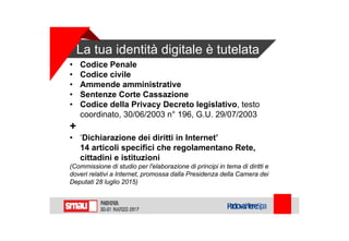La tua identità digitale è tutelata
• Codice Penale
• Codice civile
• Ammende amministrative
• Sentenze Corte Cassazione
• Codice della Privacy Decreto legislativo, testo
coordinato, 30/06/2003 n° 196, G.U. 29/07/2003
+
• ‘Dichiarazione dei diritti in Internet’
14 articoli specifici che regolamentano Rete,
cittadini e istituzioni
(Commissione di studio per l'elaborazione di principi in tema di diritti e
doveri relativi a Internet, promossa dalla Presidenza della Camera dei
Deputati 28 luglio 2015)
 