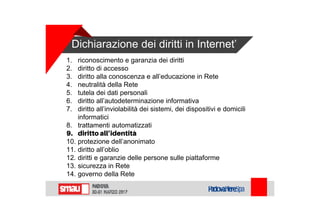 Dichiarazione dei diritti in Internet’
1. riconoscimento e garanzia dei diritti
2. diritto di accesso
3. diritto alla conoscenza e all’educazione in Rete
4. neutralità della Rete
5. tutela dei dati personali
6. diritto all’autodeterminazione informativa
7. diritto all’inviolabilità dei sistemi, dei dispositivi e domicili
informatici
8. trattamenti automatizzati
9. diritto all’identità
10. protezione dell’anonimato
11. diritto all’oblio
12. diritti e garanzie delle persone sulle piattaforme
13. sicurezza in Rete
14. governo della Rete
 