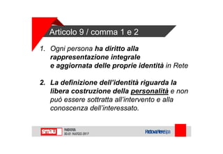 Articolo 9 / comma 1 e 2
1. Ogni persona ha diritto alla
rappresentazione integrale
e aggiornata delle proprie identità in Rete
2. La definizione dell’identità riguarda la
libera costruzione della personalità e non
può essere sottratta all’intervento e alla
conoscenza dell’interessato.
 