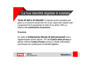 La tua identità digitale è tutelata
‘furto di dati e di identità’ si intende anche accedere per
gioco a un account social che non è tuo, dopo aver carpito user
e password ed è equiparato al reato di cui all’art. 494 c.p.
relativo alla sostituzione di persona.
O ancora
Un reato di trattamento illecito di dati personali che è
regolamentato anche dall’art. 167 del Codice della privacy e
dell’art. 630-ter Codice Penale comma 3 «frode informatica
commessa con sostituzione di identità digitale».
 