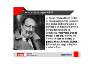 …e se avesse ragione lui?
«I social media danno diritto
di parola a legioni di imbecilli
che prima parlavano solo al
bar dopo un bicchiere di vino,
senza danneggiare la
collettività. Venivano subito
messi a tacere, mentre ora
hanno lo stesso diritto di
parola di un Premio Nobel.
È l'invasione degli imbecilli»
-Umberto Eco-
 