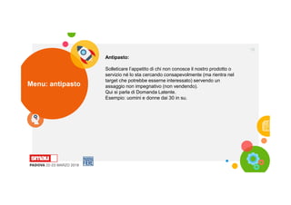 Menu: antipasto
18
Antipasto:
Solleticare l’appetito di chi non conosce il nostro prodotto o
servizio né lo sta cercando consapevolmente (ma rientra nel
target che potrebbe esserne interessato) servendo un
assaggio non impegnativo (non vendendo).
Qui si parla di Domanda Latente.
Esempio: uomini e donne dai 30 in su.
 