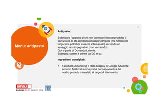 Menu: antipasto
19
Antipasto:
Solleticare l’appetito di chi non conosce il nostro prodotto o
servizio né lo sta cercando consapevolmente (ma rientra nel
target che potrebbe esserne interessato) servendo un
assaggio non impegnativo (non vendendo).
Qui si parla di Domanda Latente.
Esempio: uomini e donne dai 30 in su.
Ingredienti consigliati:
 Facebook Advertising o Rete Display di Google Adwords:
annunci finalizzati a una prima consapevolezza del
nostro prodotto o servizio al target di riferimento.
 