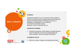 Menu: antipasto
20
Antipasto:
Solleticare l’appetito di chi non conosce il nostro prodotto o
servizio né lo sta cercando consapevolmente (ma rientra nel
target che potrebbe esserne interessato) servendo un
assaggio non impegnativo (non vendendo).
Qui si parla di Domanda Latente.
Esempio: uomini e donne dai 30 in su.
Ingredienti consigliati:
 Facebook Advertising o Rete Display di Google Adwords:
annunci finalizzati a una prima consapevolezza del
nostro prodotto o servizio al target di riferimento.
Consigli per servire:
 Servire con video, immagini, post del blog informativi
 