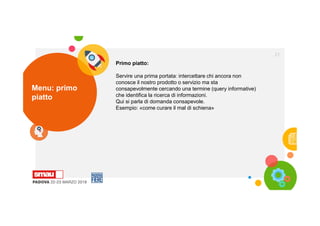 Menu: primo
piatto
21
Primo piatto:
Servire una prima portata: intercettare chi ancora non
conosce il nostro prodotto o servizio ma sta
consapevolmente cercando una termine (query informative)
che identifica la ricerca di informazioni.
Qui si parla di domanda consapevole.
Esempio: «come curare il mal di schiena»
 