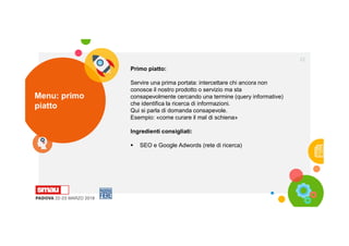 Menu: primo
piatto
22
Primo piatto:
Servire una prima portata: intercettare chi ancora non
conosce il nostro prodotto o servizio ma sta
consapevolmente cercando una termine (query informative)
che identifica la ricerca di informazioni.
Qui si parla di domanda consapevole.
Esempio: «come curare il mal di schiena»
Ingredienti consigliati:
 SEO e Google Adwords (rete di ricerca)
 
