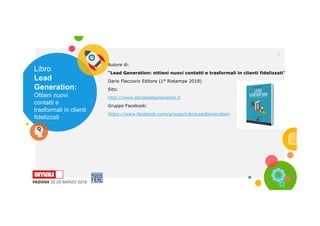 Libro
Lead
Generation:
Ottieni nuovi
contatti e
trasformali in clienti
fidelizzati
3
Autore di:
“Lead Generation: ottieni nuovi contatti e trasformali in clienti fidelizzati”
Dario Flaccovio Editore (1° Ristampa 2018)
Sito:
http://www.libroleadgeneration.it
Gruppo Facebook:
https://www.facebook.com/groups/LibroLeadGeneration
 