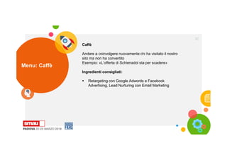 Menu: Caffè
32
Caffè
Andare a coinvolgere nuovamente chi ha visitato il nostro
sito ma non ha convertito
Esempio: «L’offerta di Schienadol sta per scadere»
Ingredienti consigliati:
 Retargeting con Google Adwords e Facebook
Advertising, Lead Nurturing con Email Marketing
 