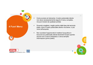 4 Fuori Menu
35
 Come avviene al ristorante, il nostro potenziale cliente
non deve necessariamente seguire il menu completo,
ma può iniziare da qualsiasi portata
 Dovendo scegliere, meglio partire dalla fase del secondo
piatto, dove il nostro potenziale cliente «ha fame», è più
vicino all’acquisto
 Non scordare l’opportunità di mettere l’acquolina in
bocca la tuo potenziale cliente facendoti trovare quando
ancora non ti cerca (antipasto) o cerca semplici
informazioni (primo piatto)
 