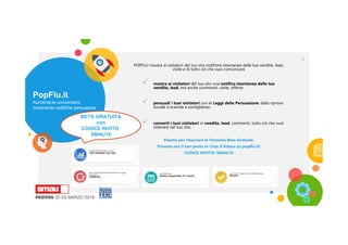 PopFlu.it
Aumenta le conversioni
mostrando notifiche persuasive
4
POPFLU mostra ai visitatori del tuo sito notifiche istantanee delle tue vendite, lead,
visite e di tutto ciò che vuoi comunicare
 mostra ai visitatori del tuo sito una notifica istantanea delle tue
vendite, lead, ma anche commenti, visite, offerte.
 persuadi i tuoi visitatori con le Leggi della Persuasione: dalla riprova
sociale a scarsità e somiglianza.
 converti i tuoi visitatori in vendite, lead, commenti, tutto ciò che vuoi
ottenere nel tuo sito.
Stiamo per rilasciare la Versione Beta Gratuita:
Prenota ora il tuo posto in Lista d'Attesa su popflu.it!
CODICE INVITO: SMAU18
BETA GRATUITA
con
CODICE INVITO:
SMAU18
 