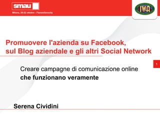 Milano, 20-22 ottobre - Fieramilanocity




Promuovere l'azienda su Facebook,
sul Blog aziendale e gli altri Social Network
                                                   1

         Creare campagne di comunicazione online
         che funzionano veramente



   Serena Cividini
 