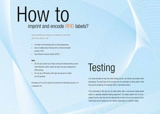How to
      imprint and encode RFID labels?
       When imprinting Variable Information Printing
       (VIP) RFID labels, use:


        	 An inkjet in the printing press or during dispensing
        	 Some modified direct thermal (DT) or thermal transfer
           printers (TTR)
        	 Dye diffusion thermal transfer (D2T2)


       Note




                                                                               Testing
        	 Do not use a laser due to high corona and sharp bending around
           small-diameter rollers unless the laser has been designed for
           RFID printing
        	 Do not use a VIP printer with high nip pressure if rollers
           are not grooved
                                                                               It is recommended to have two inline testing points: one before and another after
                                                                               processing. The yield loss of the process can be calculated at these points. Yield
       Encoding an IC can be carried out during the imprinting process or in
                                                                               loss can be caused by, for example, ESD or mechanical stress.
       a separate unit.

                                                                               The functionality of the tag can be tested either with a commercial reader-based
                                                                               system or specially designed testing equipment. The reader system has to be de-
                                                                               signed in such a way that only the desired inlay is read, and only one inlay at a time.
                                                                               Failed tags can be replaced or just marked, depending on customer needs.


12
 