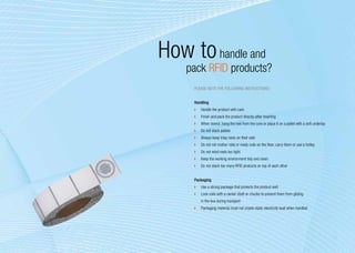 How to handle and
    pack RFID products?
     Please note the following instructions:


     Handling
      	 Handle the product with care
      	 Finish and pack the product directly after inserting
      	 When stored, hang the reel from the core or place it on a pallet with a soft underlay
      	 Do not stack pallets
      	 Always keep inlay reels on their side
      	 Do not roll mother rolls or ready coils on the floor, carry them or use a trolley
      	 Do not wind reels too tight
      	 Keep the working environment tidy and clean
      	 Do not stack too many RFID products on top of each other


     Packaging
      	 Use a strong package that protects the product well
      	 Lock coils with a center shaft or chucks to prevent them from gliding
         in the box during transport
      	 Packaging material must not create static electricity load when handled




                                                                                                13
 